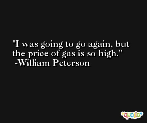I was going to go again, but the price of gas is so high. -William Peterson