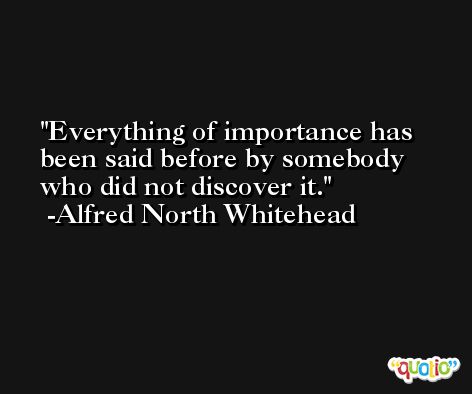 Everything of importance has been said before by somebody who did not discover it. -Alfred North Whitehead