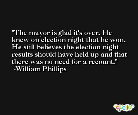The mayor is glad it's over. He knew on election night that he won. He still believes the election night results should have held up and that there was no need for a recount. -William Phillips