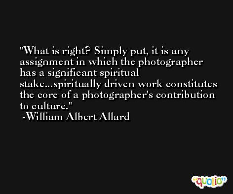What is right? Simply put, it is any assignment in which the photographer has a significant spiritual stake...spiritually driven work constitutes the core of a photographer's contribution to culture. -William Albert Allard