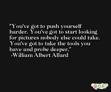 You've got to push yourself harder. You've got to start looking for pictures nobody else could take. You've got to take the tools you have and probe deeper. -William Albert Allard