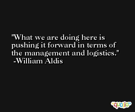 What we are doing here is pushing it forward in terms of the management and logistics. -William Aldis
