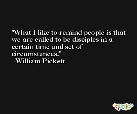 What I like to remind people is that we are called to be disciples in a certain time and set of circumstances. -William Pickett