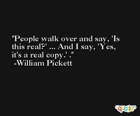 People walk over and say, 'Is this real?' ... And I say, 'Yes, it's a real copy.' . -William Pickett