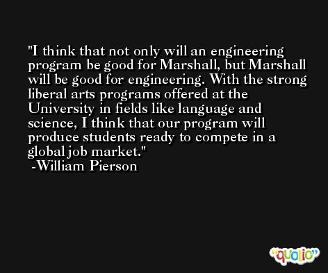 I think that not only will an engineering program be good for Marshall, but Marshall will be good for engineering. With the strong liberal arts programs offered at the University in fields like language and science, I think that our program will produce students ready to compete in a global job market. -William Pierson