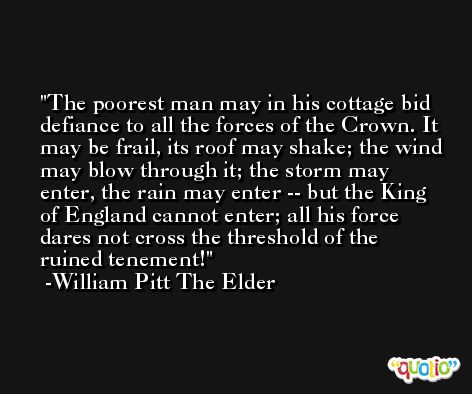 The poorest man may in his cottage bid defiance to all the forces of the Crown. It may be frail, its roof may shake; the wind may blow through it; the storm may enter, the rain may enter -- but the King of England cannot enter; all his force dares not cross the threshold of the ruined tenement! -William Pitt The Elder