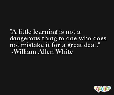 A little learning is not a dangerous thing to one who does not mistake it for a great deal. -William Allen White
