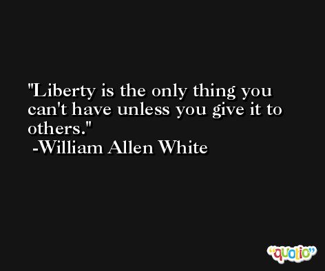 Liberty is the only thing you can't have unless you give it to others. -William Allen White