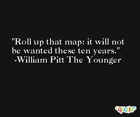 Roll up that map: it will not be wanted these ten years. -William Pitt The Younger