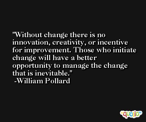 Without change there is no innovation, creativity, or incentive for improvement. Those who initiate change will have a better opportunity to manage the change that is inevitable. -William Pollard