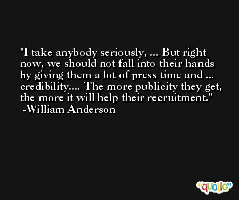 I take anybody seriously, ... But right now, we should not fall into their hands by giving them a lot of press time and ... credibility.... The more publicity they get, the more it will help their recruitment. -William Anderson