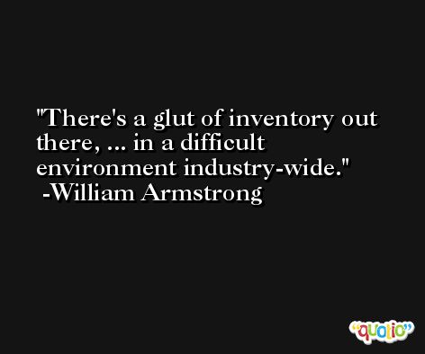 There's a glut of inventory out there, ... in a difficult environment industry-wide. -William Armstrong