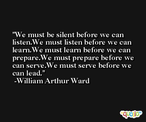 We must be silent before we can listen.We must listen before we can learn.We must learn before we can prepare.We must prepare before we can serve.We must serve before we can lead. -William Arthur Ward
