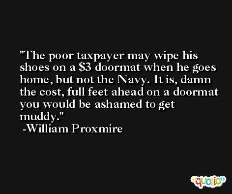 The poor taxpayer may wipe his shoes on a $3 doormat when he goes home, but not the Navy. It is, damn the cost, full feet ahead on a doormat you would be ashamed to get muddy. -William Proxmire