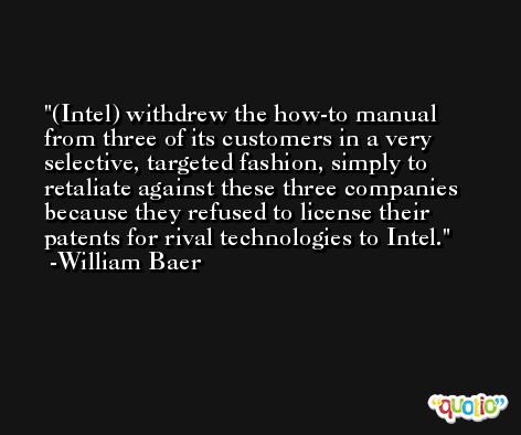 (Intel) withdrew the how-to manual from three of its customers in a very selective, targeted fashion, simply to retaliate against these three companies because they refused to license their patents for rival technologies to Intel. -William Baer
