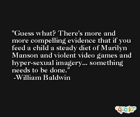 Guess what? There's more and more compelling evidence that if you feed a child a steady diet of Marilyn Manson and violent video games and hyper-sexual imagery... something needs to be done. -William Baldwin