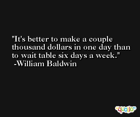 It's better to make a couple thousand dollars in one day than to wait table six days a week. -William Baldwin