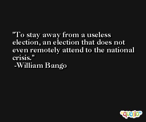 To stay away from a useless election, an election that does not even remotely attend to the national crisis. -William Bango