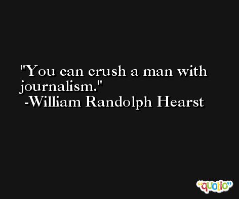 You can crush a man with journalism. -William Randolph Hearst