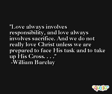 Love always involves responsibility, and love always involves sacrifice. And we do not really love Christ unless we are prepared to face His task and to take up His Cross. . . . -William Barclay
