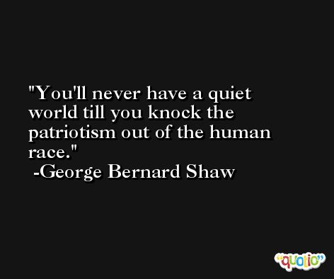 You'll never have a quiet world till you knock the patriotism out of the human race. -George Bernard Shaw