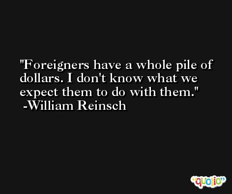 Foreigners have a whole pile of dollars. I don't know what we expect them to do with them. -William Reinsch