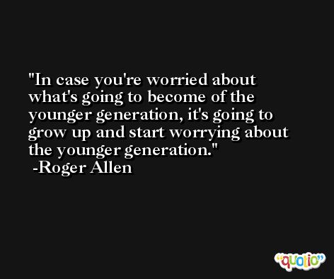 In case you're worried about what's going to become of the younger generation, it's going to grow up and start worrying about the younger generation. -Roger Allen