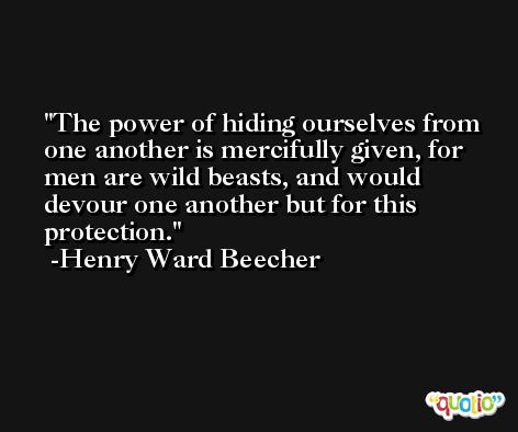 The power of hiding ourselves from one another is mercifully given, for men are wild beasts, and would devour one another but for this protection. -Henry Ward Beecher
