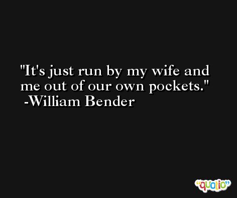 It's just run by my wife and me out of our own pockets. -William Bender