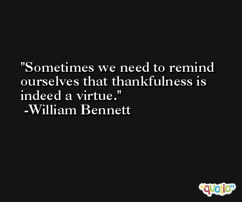 Sometimes we need to remind ourselves that thankfulness is indeed a virtue. -William Bennett