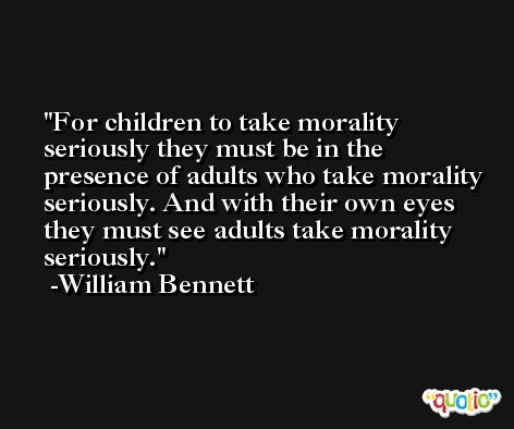 For children to take morality seriously they must be in the presence of adults who take morality seriously. And with their own eyes they must see adults take morality seriously. -William Bennett