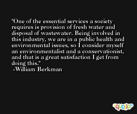 One of the essential services a society requires is provision of fresh water and disposal of wastewater. Being involved in this industry, we are in a public health and environmental issues, so I consider myself an environmentalist and a conservationist, and that is a great satisfaction I get from doing this. -William Berkman