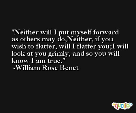Neither will I put myself forward as others may do,Neither, if you wish to flatter, will I flatter you;I will look at you grimly, and so you will know I am true. -William Rose Benet