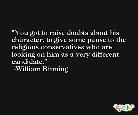 You got to raise doubts about his character, to give some pause to the religious conservatives who are looking on him as a very different candidate. -William Binning