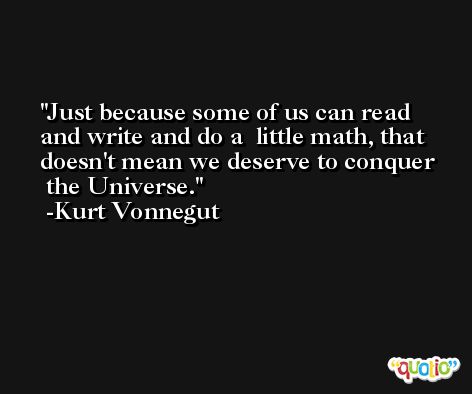 Just because some of us can read and write and do a  little math, that doesn't mean we deserve to conquer  the Universe. -Kurt Vonnegut