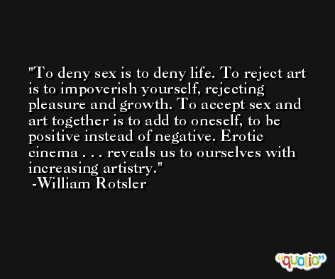 To deny sex is to deny life. To reject art is to impoverish yourself, rejecting pleasure and growth. To accept sex and art together is to add to oneself, to be positive instead of negative. Erotic cinema . . . reveals us to ourselves with increasing artistry. -William Rotsler