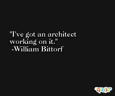 I've got an architect working on it. -William Bittorf