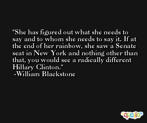 She has figured out what she needs to say and to whom she needs to say it. If at the end of her rainbow, she saw a Senate seat in New York and nothing other than that, you would see a radically different Hillary Clinton. -William Blackstone