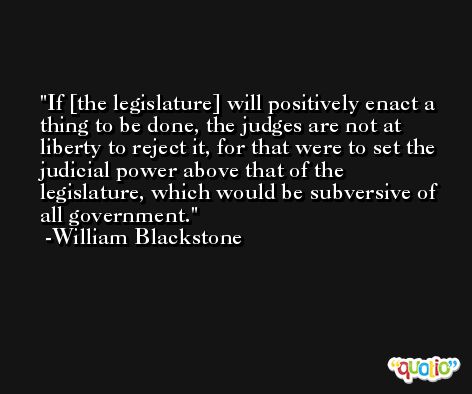 If [the legislature] will positively enact a thing to be done, the judges are not at liberty to reject it, for that were to set the judicial power above that of the legislature, which would be subversive of all government. -William Blackstone