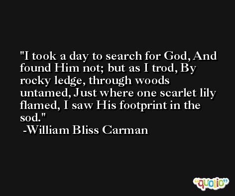 I took a day to search for God, And found Him not; but as I trod, By rocky ledge, through woods untamed, Just where one scarlet lily flamed, I saw His footprint in the sod. -William Bliss Carman
