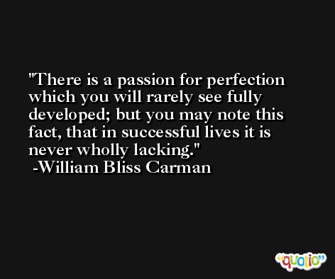 There is a passion for perfection which you will rarely see fully developed; but you may note this fact, that in successful lives it is never wholly lacking. -William Bliss Carman