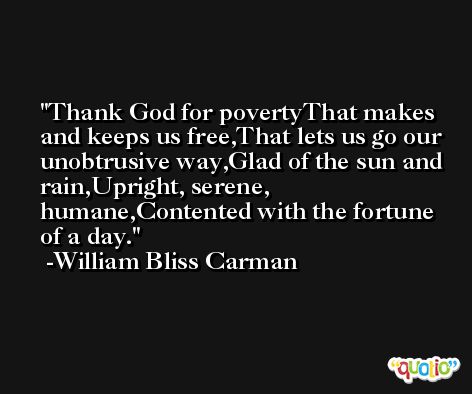 Thank God for povertyThat makes and keeps us free,That lets us go our unobtrusive way,Glad of the sun and rain,Upright, serene, humane,Contented with the fortune of a day. -William Bliss Carman