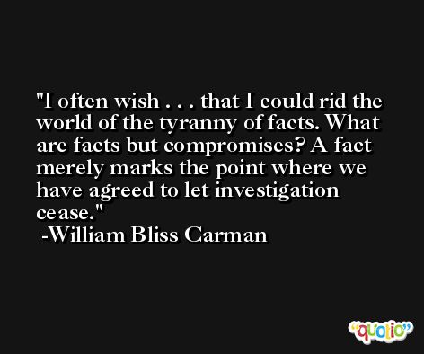 I often wish . . . that I could rid the world of the tyranny of facts. What are facts but compromises? A fact merely marks the point where we have agreed to let investigation cease. -William Bliss Carman