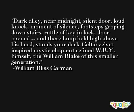 Dark alley, near midnight, silent door, loud knock, moment of silence, footsteps groping down stairs, rattle of key in lock, door opened -- and there lamp held high above his head, stands your dark Celtic velvet inspired mystic eloquent refined W.B.Y. himself, the William Blake of this smaller generation. -William Bliss Carman