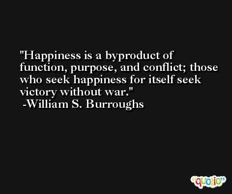 Happiness is a byproduct of function, purpose, and conflict; those who seek happiness for itself seek victory without war. -William S. Burroughs
