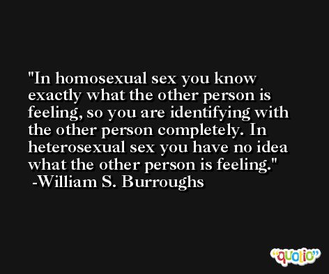In homosexual sex you know exactly what the other person is feeling, so you are identifying with the other person completely. In heterosexual sex you have no idea what the other person is feeling. -William S. Burroughs