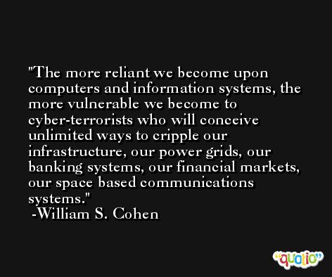 The more reliant we become upon computers and information systems, the more vulnerable we become to cyber-terrorists who will conceive unlimited ways to cripple our infrastructure, our power grids, our banking systems, our financial markets, our space based communications systems. -William S. Cohen