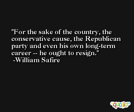 For the sake of the country, the conservative cause, the Republican party and even his own long-term career -- he ought to resign. -William Safire