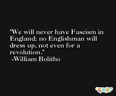 We will never have Fascism in England; no Englishman will dress up, not even for a revolution. -William Bolitho