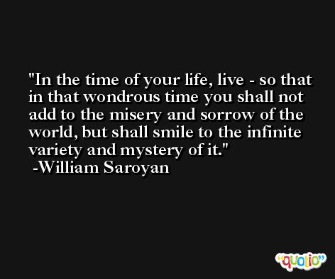 In the time of your life, live - so that in that wondrous time you shall not add to the misery and sorrow of the world, but shall smile to the infinite variety and mystery of it. -William Saroyan